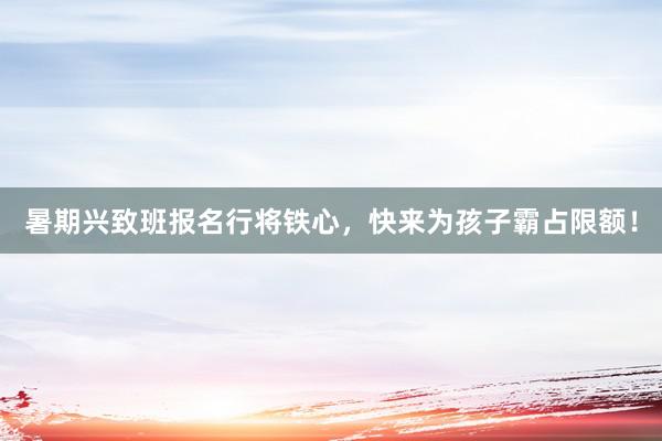 暑期兴致班报名行将铁心，快来为孩子霸占限额！