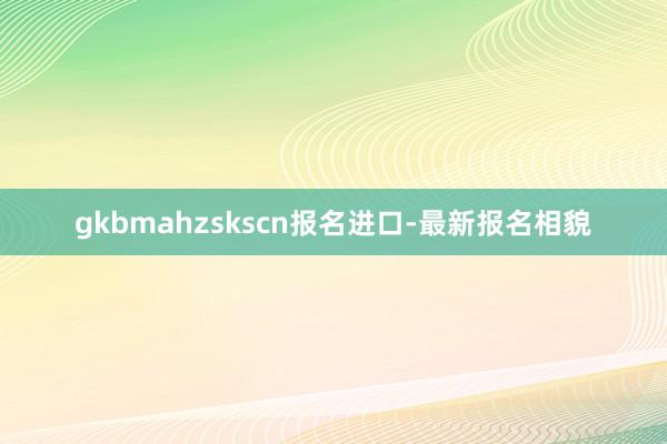 gkbmahzskscn报名进口-最新报名相貌