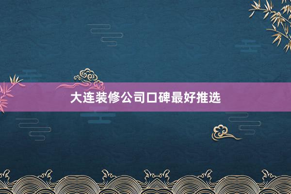 大连装修公司口碑最好推选