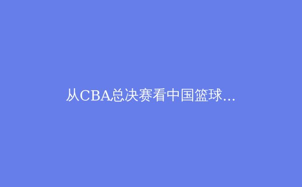 从CBA总决赛看中国篮球的战术革新与青训体系构建 - 4