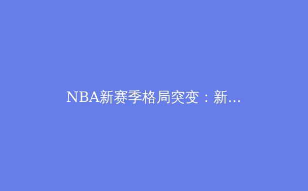NBA新赛季格局突变：新生代球星如何改写联盟权力版图 - 4