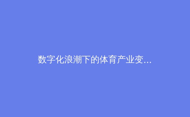 数字化浪潮下的体育产业变革：从传统竞技到科技赋能的新纪元 - 3