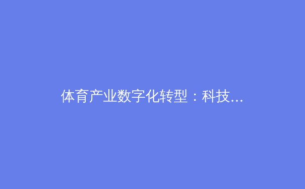 体育产业数字化转型：科技如何重塑职业体育未来格局 - 4