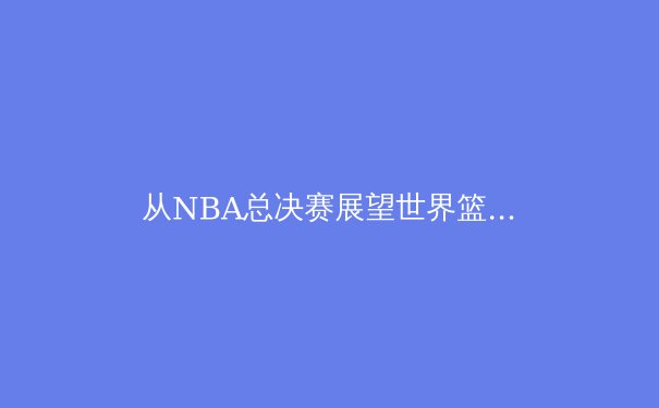 从NBA总决赛展望世界篮坛新格局：技术与战术的全面革新 - 4