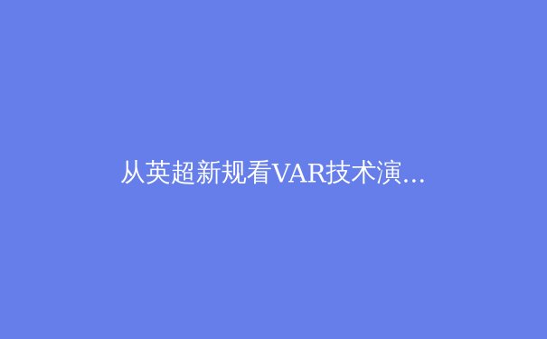 从英超新规看VAR技术演进：科技如何重塑现代足球判罚伦理