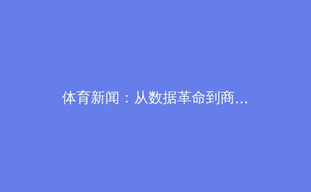 体育新闻：从数据革命到商业博弈，现代体育产业的深度变革与价值重塑 - 3